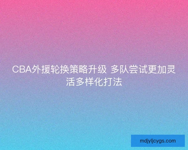CBA外援轮换策略升级 多队尝试更加灵活多样化打法